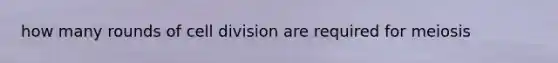 how many rounds of <a href='https://www.questionai.com/knowledge/kjHVAH8Me4-cell-division' class='anchor-knowledge'>cell division</a> are required for meiosis