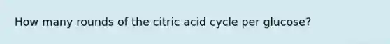 How many rounds of the citric acid cycle per glucose?