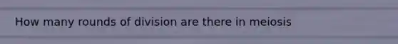 How many rounds of division are there in meiosis