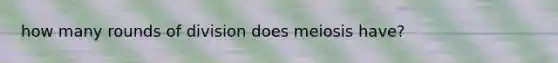 how many rounds of division does meiosis have?