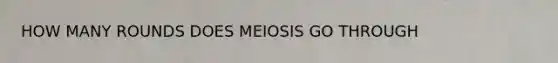 HOW MANY ROUNDS DOES MEIOSIS GO THROUGH