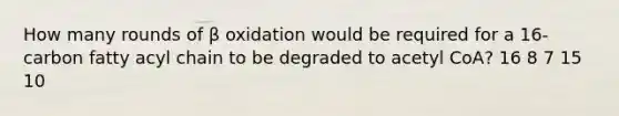 How many rounds of β oxidation would be required for a 16-carbon fatty acyl chain to be degraded to acetyl CoA? 16 8 7 15 10