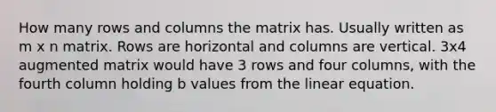 How many rows and columns the matrix has. Usually written as m x n matrix. Rows are horizontal and columns are vertical. 3x4 augmented matrix would have 3 rows and four columns, with the fourth column holding b values from the linear equation.