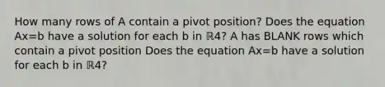 How many rows of A contain a pivot​ position? Does the equation Ax=b have a solution for each b in ℝ4​? A has BLANK rows which contain a pivot position Does the equation Ax=b have a solution for each b in ℝ4​?