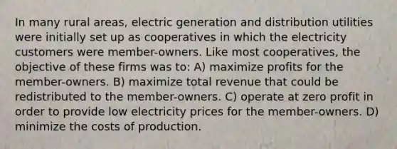 In many rural areas, electric generation and distribution utilities were initially set up as cooperatives in which the electricity customers were member-owners. Like most cooperatives, the objective of these firms was to: A) maximize profits for the member-owners. B) maximize total revenue that could be redistributed to the member-owners. C) operate at zero profit in order to provide low electricity prices for the member-owners. D) minimize the costs of production.