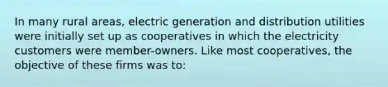 In many rural areas, electric generation and distribution utilities were initially set up as cooperatives in which the electricity customers were member-owners. Like most cooperatives, the objective of these firms was to: