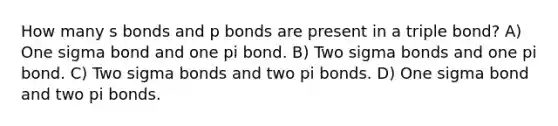 How many s bonds and p bonds are present in a triple bond? A) One sigma bond and one pi bond. B) Two sigma bonds and one pi bond. C) Two sigma bonds and two pi bonds. D) One sigma bond and two pi bonds.