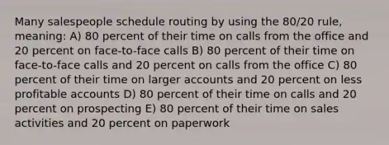 Many salespeople schedule routing by using the 80/20 rule, meaning: A) 80 percent of their time on calls from the office and 20 percent on face-to-face calls B) 80 percent of their time on face-to-face calls and 20 percent on calls from the office C) 80 percent of their time on larger accounts and 20 percent on less profitable accounts D) 80 percent of their time on calls and 20 percent on prospecting E) 80 percent of their time on sales activities and 20 percent on paperwork