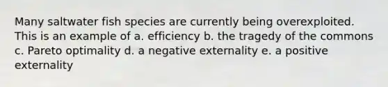 Many saltwater fish species are currently being overexploited. This is an example of a. efficiency b. the tragedy of the commons c. Pareto optimality d. a negative externality e. a positive externality