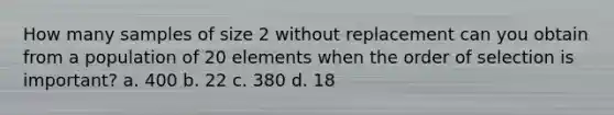 How many samples of size 2 without replacement can you obtain from a population of 20 elements when the order of selection is important? a. 400 b. 22 c. 380 d. 18