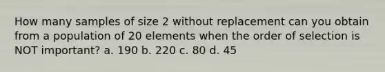 How many samples of size 2 without replacement can you obtain from a population of 20 elements when the order of selection is NOT important? a. 190 b. 220 c. 80 d. 45