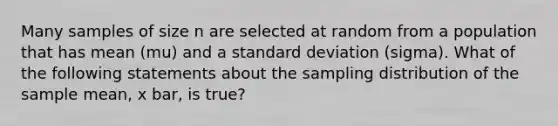 Many samples of size n are selected at random from a population that has mean (mu) and a standard deviation (sigma). What of the following statements about the sampling distribution of the sample mean, x bar, is true?