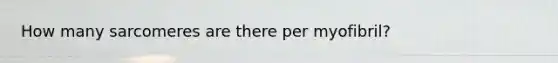 How many sarcomeres are there per myofibril?