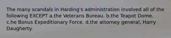 The many scandals in Harding's administration involved all of the following EXCEPT a.the Veterans Bureau. b.the Teapot Dome. c.he Bonus Expeditionary Force. d.the attorney general, Harry Daugherty.