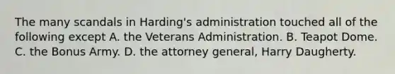 The many scandals in Harding's administration touched all of the following except A. the Veterans Administration. B. Teapot Dome. C. the Bonus Army. D. the attorney general, Harry Daugherty.