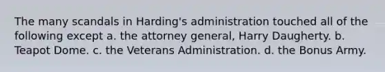 The many scandals in Harding's administration touched all of the following except a. the attorney general, Harry Daugherty. b. Teapot Dome. c. the Veterans Administration. d. the Bonus Army.