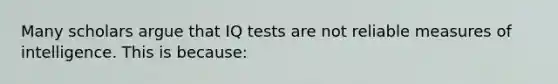 Many scholars argue that IQ tests are not reliable measures of intelligence. This is because: