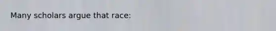 Many scholars argue that race: