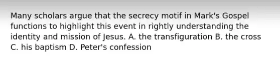 Many scholars argue that the secrecy motif in Mark's Gospel functions to highlight this event in rightly understanding the identity and mission of Jesus. A. the transfiguration B. the cross C. his baptism D. Peter's confession