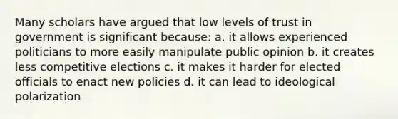 Many scholars have argued that low levels of trust in government is significant because: a. it allows experienced politicians to more easily manipulate public opinion b. it creates less competitive elections c. it makes it harder for elected officials to enact new policies d. it can lead to ideological polarization