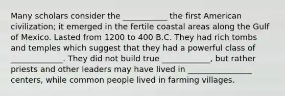 Many scholars consider the ___________ the first American civilization; it emerged in the fertile coastal areas along the Gulf of Mexico. Lasted from 1200 to 400 B.C. They had rich tombs and temples which suggest that they had a powerful class of _____________. They did not build true ____________, but rather priests and other leaders may have lived in ________________ centers, while common people lived in farming villages.
