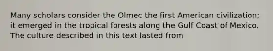 Many scholars consider the Olmec the first American civilization; it emerged in the tropical forests along the Gulf Coast of Mexico. The culture described in this text lasted from