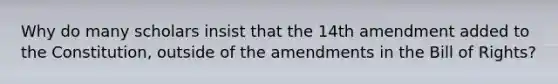 Why do many scholars insist that the 14th amendment added to the Constitution, outside of the amendments in the Bill of Rights?