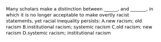 Many scholars make a distinction between ______, and _______, in which it is no longer acceptable to make overtly racist statements, yet racial inequality persists: A.new racism; old racism B.institutional racism; systemic racism C.old racism; new racism D.systemic racism; institutional racism