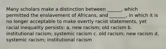 Many scholars make a distinction between ______, which permitted the enslavement of Africans, and _______, in which it is no longer acceptable to make overtly racist statements, yet racial inequality persists: a. new racism; old racism b. institutional racism; systemic racism c. old racism; new racism d. systemic racism; institutional racism