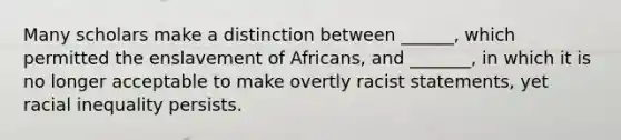 Many scholars make a distinction between ______, which permitted the enslavement of Africans, and _______, in which it is no longer acceptable to make overtly racist statements, yet racial inequality persists.