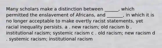 Many scholars make a distinction between ______, which permitted the enslavement of Africans, and _______, in which it is no longer acceptable to make overtly racist statements, yet racial inequality persists. a . new racism; old racism b . institutional racism; systemic racism c . old racism; new racism d . systemic racism; institutional racism