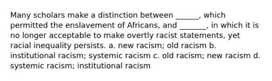 Many scholars make a distinction between ______, which permitted the enslavement of Africans, and _______, in which it is no longer acceptable to make overtly racist statements, yet racial inequality persists. a. new racism; old racism b. institutional racism; systemic racism c. old racism; new racism d. systemic racism; institutional racism