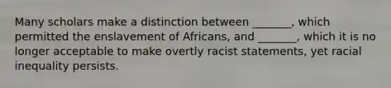 Many scholars make a distinction between _______, which permitted the enslavement of Africans, and _______, which it is no longer acceptable to make overtly racist statements, yet racial inequality persists.