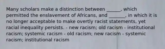 Many scholars make a distinction between ______, which permitted the enslavement of Africans, and _______, in which it is no longer acceptable to make overtly racist statements, yet racial inequality persists. - new racism; old racism - institutional racism; systemic racism - old racism; new racism - systemic racism; institutional racism