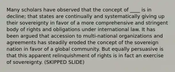 Many scholars have observed that the concept of ____ is in decline; that states are continually and systematically giving up their sovereignty in favor of a more comprehensive and stringent body of rights and obligations under international law. It has been argued that accession to multi-national organizations and agreements has steadily eroded the concept of the sovereign nation in favor of a global community. But equally persuasive is that this apparent relinquishment of rights is in fact an exercise of sovereignty. (SKIPPED SLIDE)