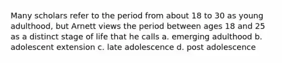 Many scholars refer to the period from about 18 to 30 as young adulthood, but Arnett views the period between ages 18 and 25 as a distinct stage of life that he calls a. emerging adulthood b. adolescent extension c. late adolescence d. post adolescence