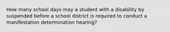 How many school days may a student with a disability by suspended before a school district is required to conduct a manifestation determination hearing?