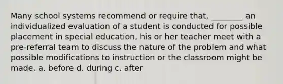 Many school systems recommend or require that, ________ an individualized evaluation of a student is conducted for possible placement in special education, his or her teacher meet with a pre-referral team to discuss the nature of the problem and what possible modifications to instruction or the classroom might be made. a. before d. during c. after