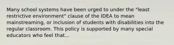 Many school systems have been urged to under the "least restrictive environment" clause of the IDEA to mean mainstreaming, or inclusion of students with disabilities into the regular classroom. This policy is supported by many special educators who feel that...