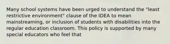 Many school systems have been urged to understand the "least restrictive environment" clause of the IDEA to mean mainstreaming, or inclusion of students with disabilities into the regular education classroom. This policy is supported by many special educators who feel that