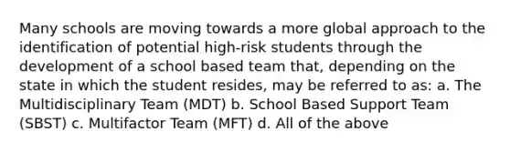 Many schools are moving towards a more global approach to the identification of potential high-risk students through the development of a school based team that, depending on the state in which the student resides, may be referred to as: a. The Multidisciplinary Team (MDT) b. School Based Support Team (SBST) c. Multifactor Team (MFT) d. All of the above