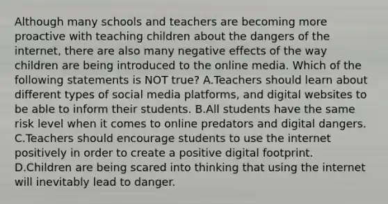 Although many schools and teachers are becoming more proactive with teaching children about the dangers of the internet, there are also many negative effects of the way children are being introduced to the online media. Which of the following statements is NOT true? A.Teachers should learn about different types of social media platforms, and digital websites to be able to inform their students. B.All students have the same risk level when it comes to online predators and digital dangers. C.Teachers should encourage students to use the internet positively in order to create a positive digital footprint. D.Children are being scared into thinking that using the internet will inevitably lead to danger.