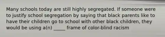 Many schools today are still highly segregated. If someone were to justify school segregation by saying that black parents like to have their children go to school with other black children, they would be using a(n) _____ frame of color-blind racism