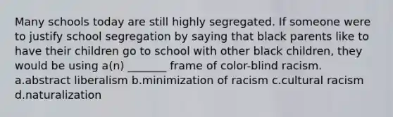 Many schools today are still highly segregated. If someone were to justify school segregation by saying that black parents like to have their children go to school with other black children, they would be using a(n) _______ frame of color-blind racism. a.abstract liberalism b.minimization of racism c.cultural racism d.naturalization