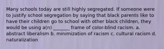 Many schools today are still highly segregated. If someone were to justify school segregation by saying that black parents like to have their children go to school with other black children, they would be using a(n) _______ frame of color-blind racism. a. abstract liberalism b. minimization of racism c. cultural racism d. naturalization