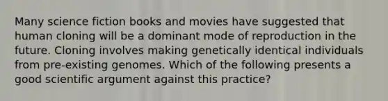 Many science fiction books and movies have suggested that human cloning will be a dominant mode of reproduction in the future. Cloning involves making genetically identical individuals from pre-existing genomes. Which of the following presents a good scientific argument against this practice?