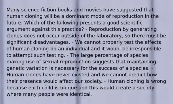 Many science fiction books and movies have suggested that human cloning will be a dominant mode of reproduction in the future. Which of the following presents a good scientific argument against this practice? - Reproduction by generating clones does not occur outside of the laboratory, so there must be significant disadvantages. - We cannot properly test the effects of human cloning on an individual and it would be irresponsible to attempt such testing. - The large percentage of species making use of sexual reproduction suggests that maintaining genetic variation is necessary for the success of a species. - Human clones have never existed and we cannot predict how their presence would affect our society. - Human cloning is wrong because each child is unique and this would create a society where many people were identical.