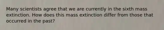 Many scientists agree that we are currently in the sixth mass extinction. How does this mass extinction differ from those that occurred in the past?