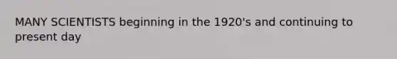 MANY SCIENTISTS beginning in the 1920's and continuing to present day