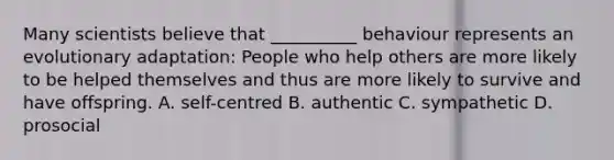 Many scientists believe that __________ behaviour represents an evolutionary adaptation: People who help others are more likely to be helped themselves and thus are more likely to survive and have offspring. A. self-centred B. authentic C. sympathetic D. prosocial